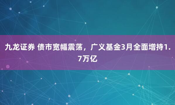 九龙证券 债市宽幅震荡，广义基金3月全面增持1.7万亿