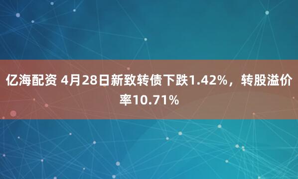 亿海配资 4月28日新致转债下跌1.42%，转股溢价率10.71%