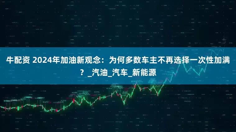 牛配资 2024年加油新观念：为何多数车主不再选择一次性加满？_汽油_汽车_新能源
