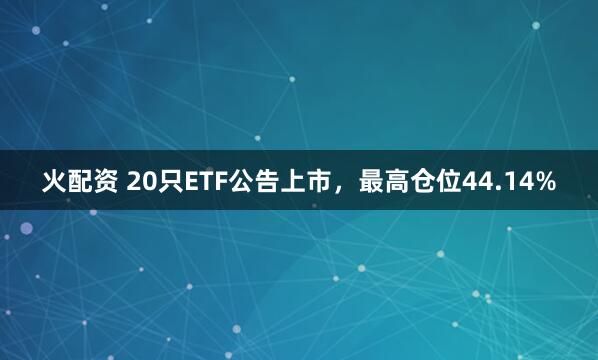 火配资 20只ETF公告上市，最高仓位44.14%