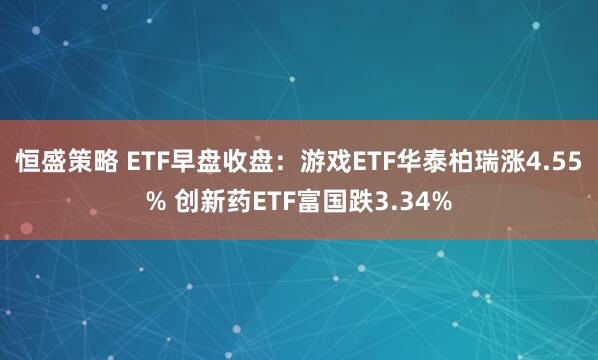 恒盛策略 ETF早盘收盘：游戏ETF华泰柏瑞涨4.55% 创新药ETF富国跌3.34%