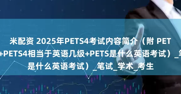 米配资 2025年PETS4考试内容简介（附 PETS4一年考几次 +PETS4相当于英语几级+PETS是什么英语考试）_笔试_学术_考生