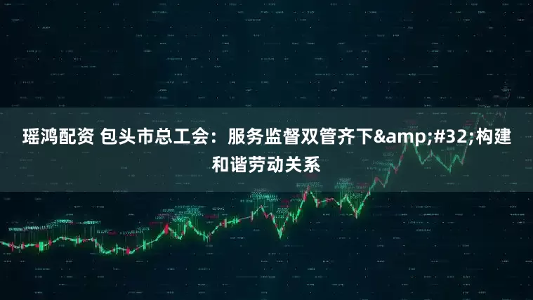 瑶鸿配资 包头市总工会：服务监督双管齐下 构建和谐劳动关系