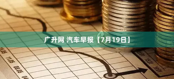 广升网 汽车早报【7月19日】