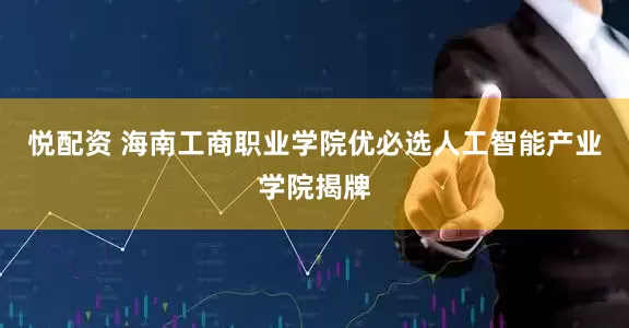 悦配资 海南工商职业学院优必选人工智能产业学院揭牌