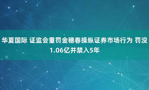华夏国际 证监会重罚金穗春操纵证券市场行为 罚没1.06亿并禁入5年