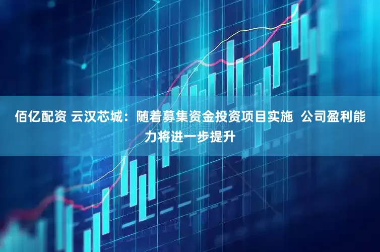 佰亿配资 云汉芯城：随着募集资金投资项目实施  公司盈利能力将进一步提升