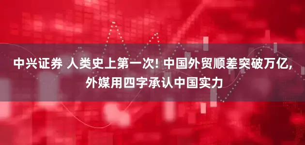 中兴证券 人类史上第一次! 中国外贸顺差突破万亿, 外媒用四字承认中国实力
