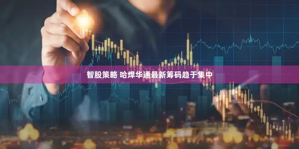 智股策略 哈焊华通最新筹码趋于集中